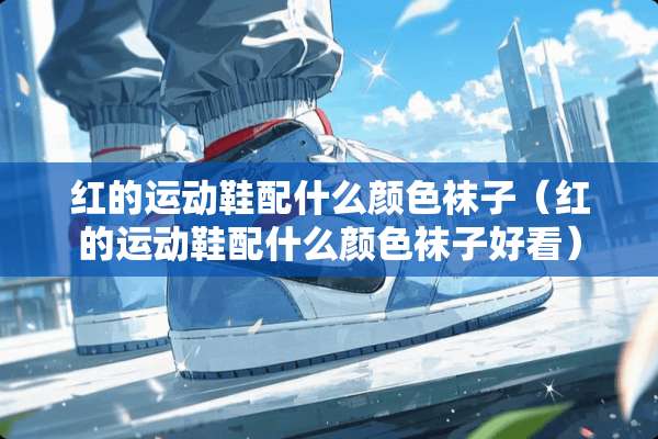 红的运动鞋配什么颜色袜子（红的运动鞋配什么颜色袜子好看）