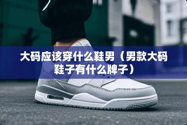 大码应该穿什么鞋男（男款大码鞋子有什么牌子）