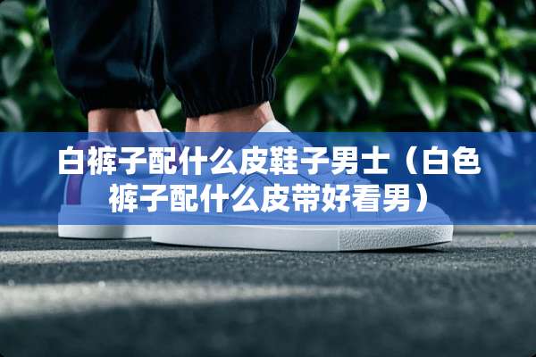 白裤子配什么皮鞋子男士（白色裤子配什么皮带好看男）