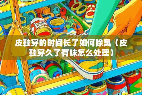 皮鞋穿的时间长了如何除臭（皮鞋穿久了有味怎么处理）