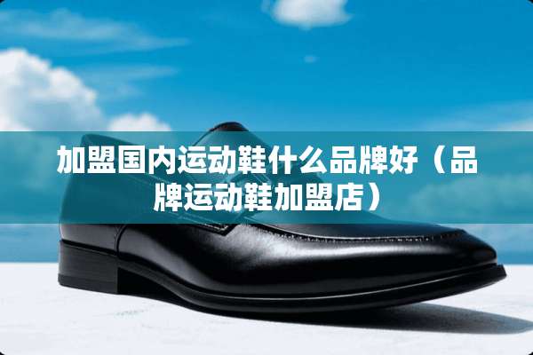 加盟国内运动鞋什么品牌好（品牌运动鞋加盟店）