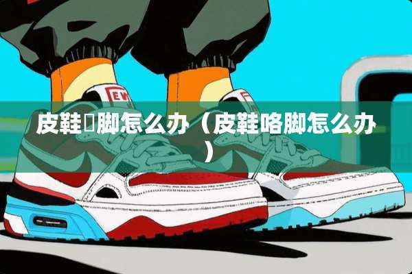 皮鞋礳脚怎么办（皮鞋咯脚怎么办）