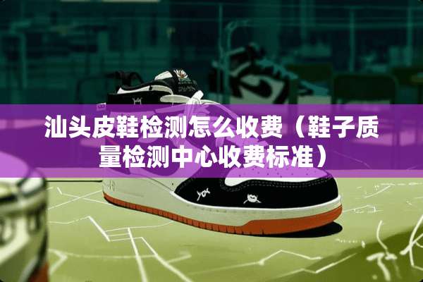 汕头皮鞋检测怎么收费（鞋子质量检测中心收费标准）