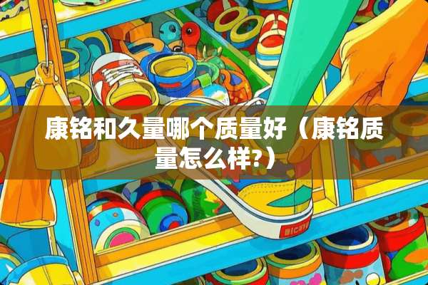 康铭和久量哪个质量好（康铭质量怎么样?）