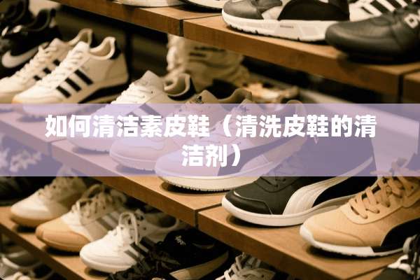 如何清洁素皮鞋（清洗皮鞋的清洁剂）