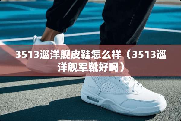 3513巡洋舰皮鞋怎么样（3513巡洋舰军靴好吗）