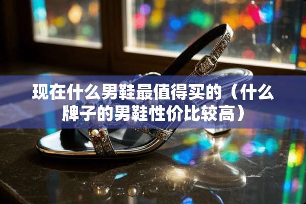 现在什么男鞋最值得买的（什么牌子的男鞋性价比较高）