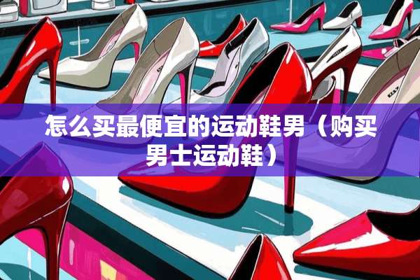 怎么买最便宜的运动鞋男（购买男士运动鞋）