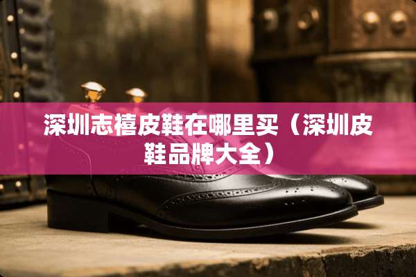 深圳志禧皮鞋在哪里买（深圳皮鞋品牌大全）