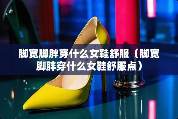 脚宽脚胖穿什么女鞋舒服（脚宽脚胖穿什么女鞋舒服点）