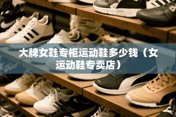 大牌女鞋专柜运动鞋多少钱（女运动鞋专卖店）