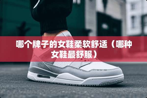哪个牌子的女鞋柔软舒适（哪种女鞋最舒服）