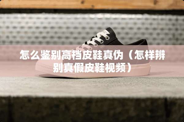 怎么鉴别高档皮鞋真伪（怎样辨别真假皮鞋视频）