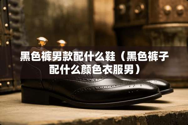黑色裤男款配什么鞋（黑色裤子配什么颜色衣服男）