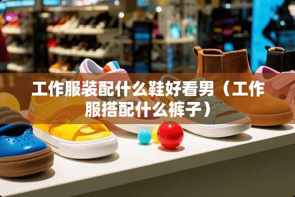 工作服装配什么鞋好看男（工作服搭配什么裤子）