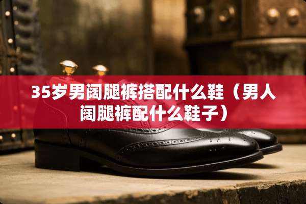 35岁男阔腿裤搭配什么鞋（男人阔腿裤配什么鞋子）