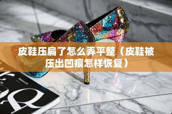 皮鞋压扁了怎么弄平整（皮鞋被压出凹痕怎样恢复）