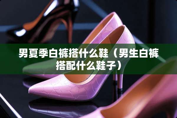 男夏季白裤搭什么鞋（男生白裤搭配什么鞋子）