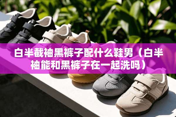 白半截袖黑裤子配什么鞋男（白半袖能和黑裤子在一起洗吗）
