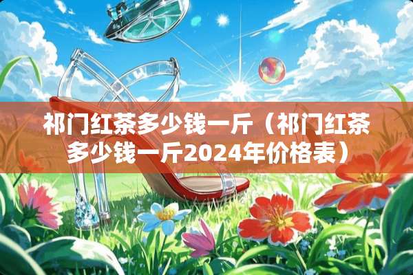 祁门红茶多少钱一斤（祁门红茶多少钱一斤2024年价格表）