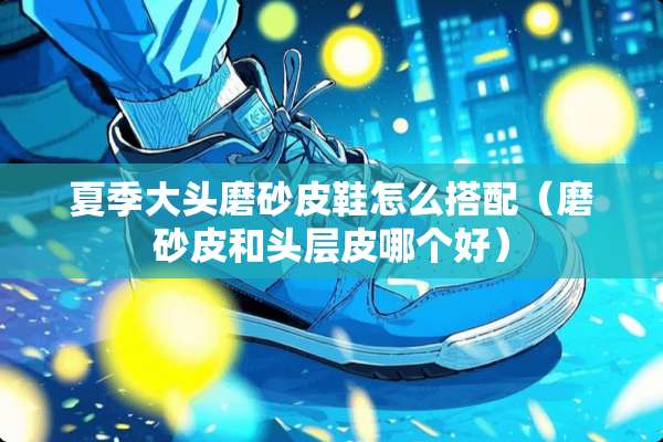 夏季大头磨砂皮鞋怎么搭配（磨砂皮和头层皮哪个好）