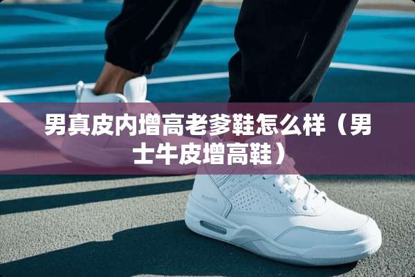男真皮内增高老爹鞋怎么样（男士牛皮增高鞋）
