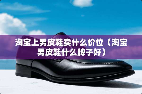 淘宝上男皮鞋卖什么价位（淘宝男皮鞋什么牌子好）