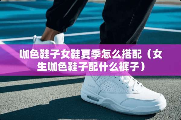 咖色鞋子女鞋夏季怎么搭配（女生咖色鞋子配什么裤子）