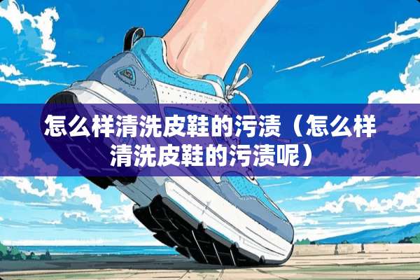 怎么样清洗皮鞋的污渍（怎么样清洗皮鞋的污渍呢）