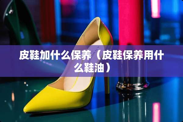 皮鞋加什么保养（皮鞋保养用什么鞋油）