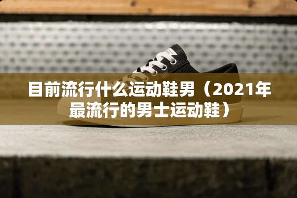 目前流行什么运动鞋男（2021年最流行的男士运动鞋）