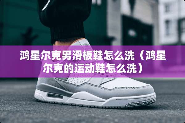 鸿星尔克男滑板鞋怎么洗（鸿星尔克的运动鞋怎么洗）