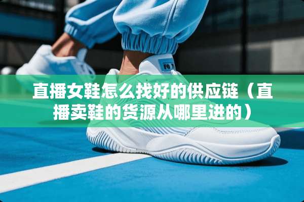 直播女鞋怎么找好的供应链（直播卖鞋的货源从哪里进的）