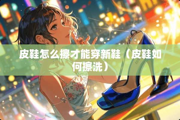 皮鞋怎么擦才能穿新鞋（皮鞋如何擦洗）