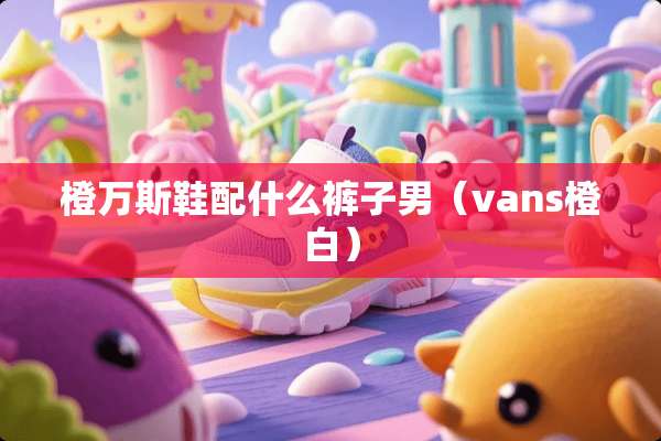 橙万斯鞋配什么裤子男（vans橙白）