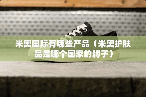 米奥国际有哪些产品（米奥护肤品是哪个国家的牌子）