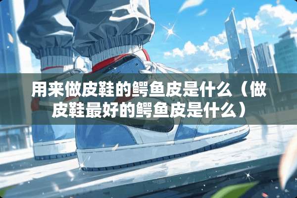 用来做皮鞋的鳄鱼皮是什么（做皮鞋最好的鳄鱼皮是什么）