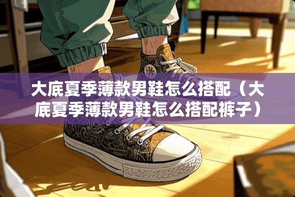 大底夏季薄款男鞋怎么搭配（大底夏季薄款男鞋怎么搭配裤子）