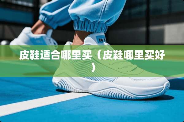 皮鞋适合哪里买（皮鞋哪里买好）