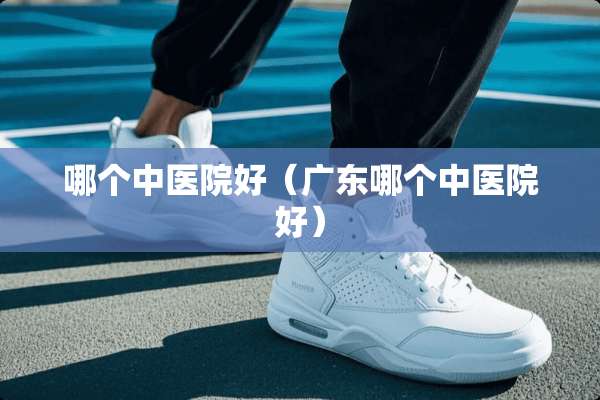 哪个中医院好（广东哪个中医院好）