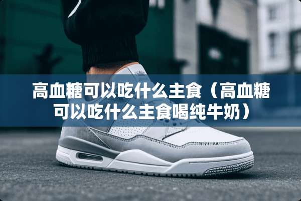 高血糖可以吃什么主食（高血糖可以吃什么主食喝纯牛奶）