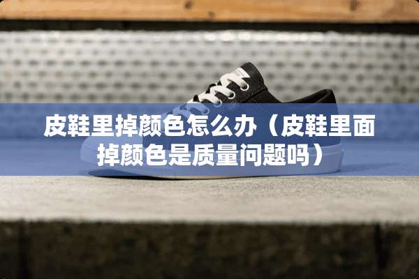 皮鞋里掉颜色怎么办（皮鞋里面掉颜色是质量问题吗）
