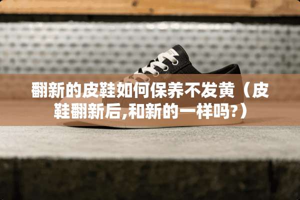 翻新的皮鞋如何保养不发黄（皮鞋翻新后,和新的一样吗?）
