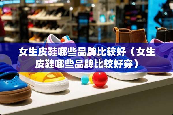 女生皮鞋哪些品牌比较好（女生皮鞋哪些品牌比较好穿）
