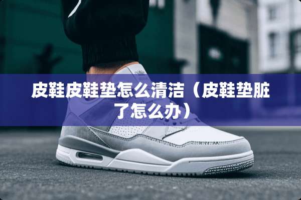 皮鞋皮鞋垫怎么清洁（皮鞋垫脏了怎么办）