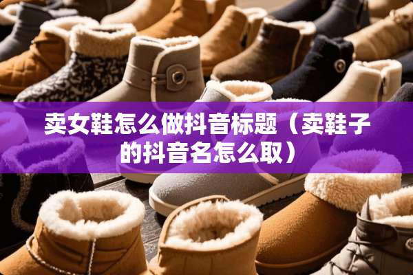 卖女鞋怎么做抖音标题（卖鞋子的抖音名怎么取）