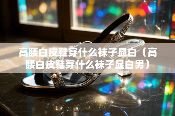 高腰白皮鞋穿什么袜子显白（高腰白皮鞋穿什么袜子显白男）
