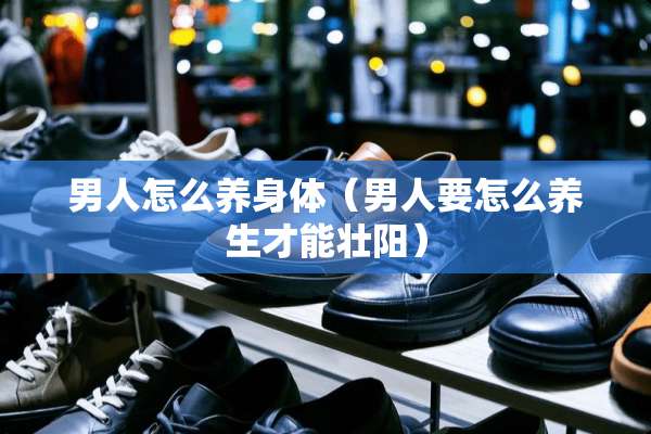 男人怎么养身体（男人要怎么养生才能壮阳）