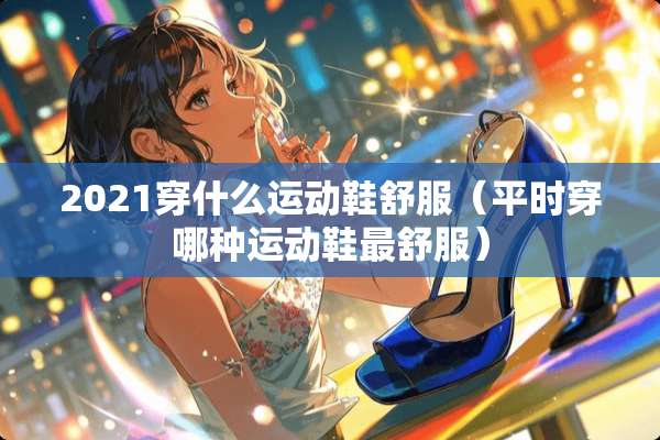 2021穿什么运动鞋舒服（平时穿哪种运动鞋最舒服）