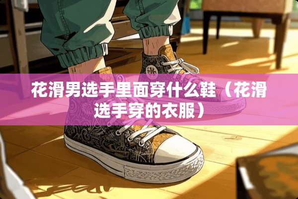 花滑男选手里面穿什么鞋（花滑选手穿的衣服）